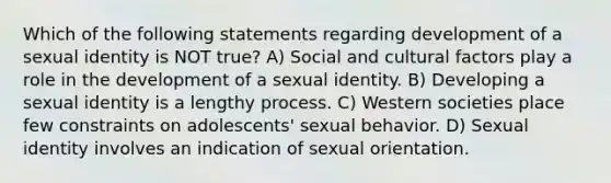 Which of the following statements regarding development of a sexual identity is NOT true? A) Social and cultural factors play a role in the development of a sexual identity. B) Developing a sexual identity is a lengthy process. C) Western societies place few constraints on adolescents' sexual behavior. D) Sexual identity involves an indication of sexual orientation.