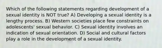 Which of the following statements regarding development of a sexual identity is NOT true? A) Developing a sexual identity is a lengthy process. B) Western societies place few constraints on adolescents' sexual behavior. C) Sexual identity involves an indication of sexual orientation. D) Social and cultural factors play a role in the development of a sexual identity.