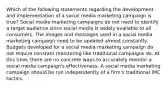 Which of the following statements regarding the development and implementation of a social media marketing campaign is true? Social media marketing campaigns do not need to identify a target audience since social media is widely available to all consumers. The images and messages used in a social media marketing campaign need to be updated almost constantly. Budgets developed for a social media marketing campaign do not require constant monitoring like traditional campaigns do. At this time, there are no concrete ways to accurately monitor a social media campaign's effectiveness. A social media marketing campaign should be run independently of a firm's traditional IMC tactics.