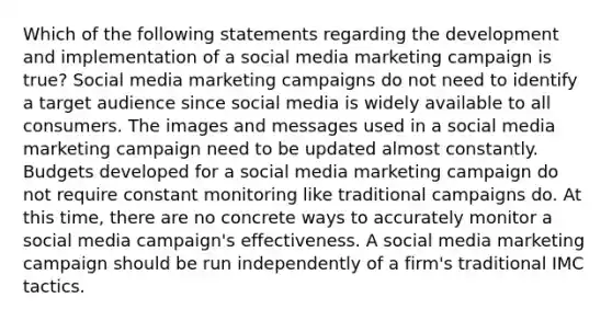 Which of the following statements regarding the development and implementation of a social media marketing campaign is true? Social media marketing campaigns do not need to identify a target audience since social media is widely available to all consumers. The images and messages used in a social media marketing campaign need to be updated almost constantly. Budgets developed for a social media marketing campaign do not require constant monitoring like traditional campaigns do. At this time, there are no concrete ways to accurately monitor a social media campaign's effectiveness. A social media marketing campaign should be run independently of a firm's traditional IMC tactics.