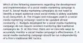 Which of the following statements regarding the development and implementation of a social media marketing campaign is true? A. Social media marketing campaigns do not need to identify a target audience since social media is widely available to all consumers. B. The images and messages used in a social media marketing campaign need to be updated almost constantly. C. Budgets developed for a social media marketing campaign do not require constant monitoring like traditional campaigns do. D. At this time, there are no concrete ways to accurately monitor a social media campaign's effectiveness. E. A social media marketing campaign should be run independently of a firm's traditional IMC tactics.