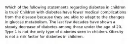 Which of the following statements regarding diabetes in children is true? Children with diabetes have fewer medical complications from the disease because they are able to adapt to the changes in glucose metabolism. The last few decades have shown a steady decrease of diabetes among those under the age of 20. Type 1 is not the only type of diabetes seen in children. Obesity is not a risk factor for diabetes in children.