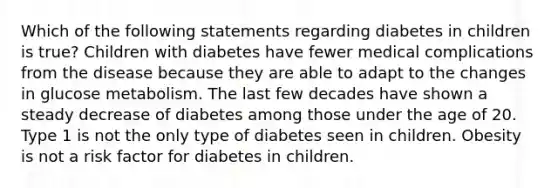 Which of the following statements regarding diabetes in children is true? Children with diabetes have fewer medical complications from the disease because they are able to adapt to the changes in glucose metabolism. The last few decades have shown a steady decrease of diabetes among those under the age of 20. Type 1 is not the only type of diabetes seen in children. Obesity is not a risk factor for diabetes in children.