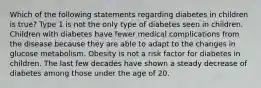 Which of the following statements regarding diabetes in children is true? Type 1 is not the only type of diabetes seen in children. Children with diabetes have fewer medical complications from the disease because they are able to adapt to the changes in glucose metabolism. Obesity is not a risk factor for diabetes in children. The last few decades have shown a steady decrease of diabetes among those under the age of 20.