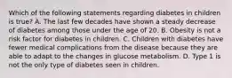 Which of the following statements regarding diabetes in children is true? A. The last few decades have shown a steady decrease of diabetes among those under the age of 20. B. Obesity is not a risk factor for diabetes in children. C. Children with diabetes have fewer medical complications from the disease because they are able to adapt to the changes in glucose metabolism. D. Type 1 is not the only type of diabetes seen in children.