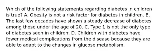 Which of the following statements regarding diabetes in children is true? A. Obesity is not a risk factor for diabetes in children. B. The last few decades have shown a steady decrease of diabetes among those under the age of 20. C. Type 1 is not the only type of diabetes seen in children. D. Children with diabetes have fewer medical complications from the disease because they are able to adapt to the changes in glucose metabolism.