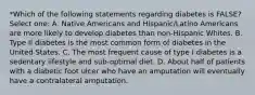 *Which of the following statements regarding diabetes is FALSE? Select one: A. Native Americans and Hispanic/Latino Americans are more likely to develop diabetes than non-Hispanic Whites. B. Type II diabetes is the most common form of diabetes in the United States. C. The most frequent cause of type I diabetes is a sedentary lifestyle and sub-optimal diet. D. About half of patients with a diabetic foot ulcer who have an amputation will eventually have a contralateral amputation.