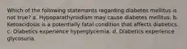 Which of the following statements regarding diabetes mellitus is not true? a. Hypoparathyroidism may cause diabetes mellitus. b. Ketoacidosis is a potentially fatal condition that affects diabetics. c. Diabetics experience hyperglycemia. d. Diabetics experience glycosuria.