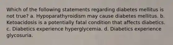 Which of the following statements regarding diabetes mellitus is not true? a. Hypoparathyroidism may cause diabetes mellitus. b. Ketoacidosis is a potentially fatal condition that affects diabetics. c. Diabetics experience hyperglycemia. d. Diabetics experience glycosuria.