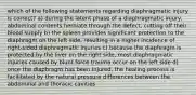 which of the following statements regarding diaphragmatic injury is correct? a) during the latent phase of a diaphragmatic injury, abdominal contents herniate through the defect, cutting off their blood supply b) the spleen provides significant protection to the diaphragm on the left side, resulting in a higher incidence of right-sided diaphragmatic injuries c) because the diaphragm is protected by the liver on the right side, most diaphragmatic injuries caused by blunt force trauma occur on the left side d) once the diaphragm has been injured, the healing process is facilitated by the natural pressure differences between the abdominal and thoracic cavities