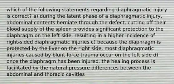 which of the following statements regarding diaphragmatic injury is correct? a) during the latent phase of a diaphragmatic injury, abdominal contents herniate through the defect, cutting off their blood supply b) the spleen provides significant protection to the diaphragm on the left side, resulting in a higher incidence of right-sided diaphragmatic injuries c) because the diaphragm is protected by the liver on the right side, most diaphragmatic injuries caused by blunt force trauma occur on the left side d) once the diaphragm has been injured, the healing process is facilitated by the natural pressure differences between the abdominal and thoracic cavities