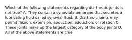 Which of the following statements regarding diarthrotic joints is not true? A. They contain a synovial membrane that secretes a lubricating fluid called synovial fluid. B. Diarthroic joints may permit flexion, extension, abduction, adduction, or rotation C. These joints make up the largest category of the body joints D. All of the above statements are true