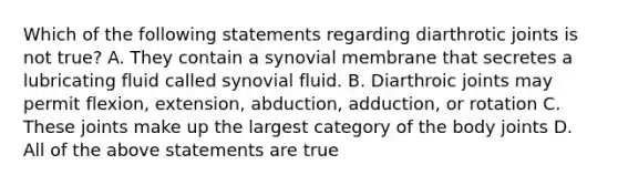 Which of the following statements regarding diarthrotic joints is not true? A. They contain a synovial membrane that secretes a lubricating fluid called synovial fluid. B. Diarthroic joints may permit flexion, extension, abduction, adduction, or rotation C. These joints make up the largest category of the body joints D. All of the above statements are true