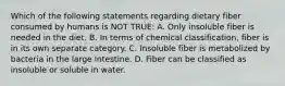 Which of the following statements regarding dietary fiber consumed by humans is NOT TRUE: A. Only insoluble fiber is needed in the diet. B. In terms of chemical classification, fiber is in its own separate category. C. Insoluble fiber is metabolized by bacteria in the large intestine. D. Fiber can be classified as insoluble or soluble in water.