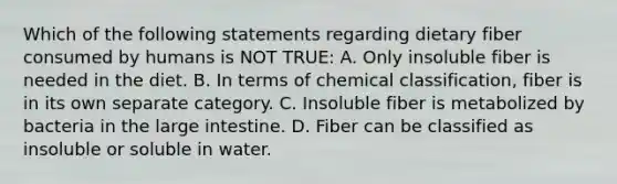 Which of the following statements regarding dietary fiber consumed by humans is NOT TRUE: A. Only insoluble fiber is needed in the diet. B. In terms of chemical classification, fiber is in its own separate category. C. Insoluble fiber is metabolized by bacteria in the large intestine. D. Fiber can be classified as insoluble or soluble in water.