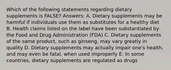 Which of the following statements regarding dietary supplements is FALSE? Answers: A. Dietary supplements may be harmful if individuals use them as substitutes for a healthy diet B. Health claims listed on the label have been substantiated by the Food and Drug Administration (FDA) C. Dietary supplements of the same product, such as ginseng, may vary greatly in quality D. Dietary supplements may actually impair one's health, and may even be fatal, when used improperly E. In some countries, dietary supplements are regulated as drugs