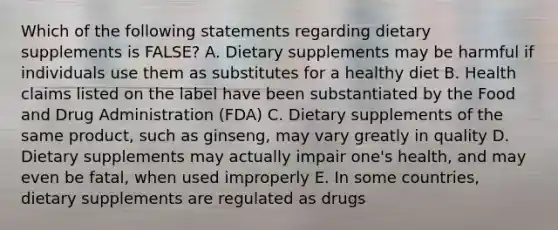 Which of the following statements regarding dietary supplements is FALSE? A. Dietary supplements may be harmful if individuals use them as substitutes for a healthy diet B. Health claims listed on the label have been substantiated by the Food and Drug Administration (FDA) C. Dietary supplements of the same product, such as ginseng, may vary greatly in quality D. Dietary supplements may actually impair one's health, and may even be fatal, when used improperly E. In some countries, dietary supplements are regulated as drugs