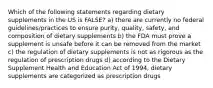 Which of the following statements regarding dietary supplements in the US is FALSE? a) there are currently no federal guidelines/practices to ensure purity, quality, safety, and composition of dietary supplements b) the FDA must prove a supplement is unsafe before it can be removed from the market c) the regulation of dietary supplements is not as rigorous as the regulation of prescription drugs d) according to the Dietary Supplement Health and Education Act of 1994, dietary supplements are categorized as prescription drugs