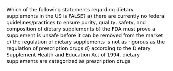 Which of the following statements regarding dietary supplements in the US is FALSE? a) there are currently no federal guidelines/practices to ensure purity, quality, safety, and composition of dietary supplements b) the FDA must prove a supplement is unsafe before it can be removed from the market c) the regulation of dietary supplements is not as rigorous as the regulation of prescription drugs d) according to the Dietary Supplement Health and Education Act of 1994, dietary supplements are categorized as prescription drugs