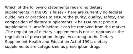 Which of the following statements regarding dietary supplements in the US is false? -There are currently no federal guidelines or practices to ensure the purity, quality, safety, and composition of dietary supplements. -The FDA must prove a supplement is unsafe before it can be removed from the market. -The regulation of dietary supplements is not as rigorous as the regulation of prescription drugs. -According to the Dietary Supplement Health and Education Act of 1994, dietary supplements are categorized as prescription drugs.