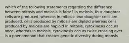 Which of the following statements regarding the difference between mitosis and meiosis is false? in meiosis, four daughter cells are produced, whereas in mitosis, two daughter cells are produced. cells produced by mitosis are diploid whereas cells produced by meiosis are haploid in mitosis, cytokinesis occurs once, whereas in meiosis, cytokinesis occurs twice crossing over is a phenomenon that creates genetic diversity during mitosis