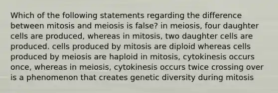 Which of the following statements regarding the difference between mitosis and meiosis is false? in meiosis, four daughter cells are produced, whereas in mitosis, two daughter cells are produced. cells produced by mitosis are diploid whereas cells produced by meiosis are haploid in mitosis, cytokinesis occurs once, whereas in meiosis, cytokinesis occurs twice crossing over is a phenomenon that creates genetic diversity during mitosis