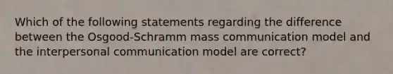 Which of the following statements regarding the difference between the Osgood-Schramm mass communication model and the interpersonal communication model are correct?