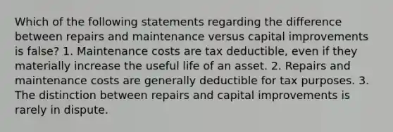 Which of the following statements regarding the difference between repairs and maintenance versus capital improvements is false? 1. Maintenance costs are tax deductible, even if they materially increase the useful life of an asset. 2. Repairs and maintenance costs are generally deductible for tax purposes. 3. The distinction between repairs and capital improvements is rarely in dispute.