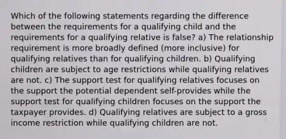 Which of the following statements regarding the difference between the requirements for a qualifying child and the requirements for a qualifying relative is false? a) The relationship requirement is more broadly defined (more inclusive) for qualifying relatives than for qualifying children. b) Qualifying children are subject to age restrictions while qualifying relatives are not. c) The support test for qualifying relatives focuses on the support the potential dependent self-provides while the support test for qualifying children focuses on the support the taxpayer provides. d) Qualifying relatives are subject to a gross income restriction while qualifying children are not.