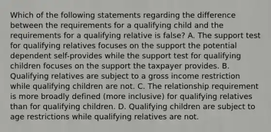 Which of the following statements regarding the difference between the requirements for a qualifying child and the requirements for a qualifying relative is false? A. The support test for qualifying relatives focuses on the support the potential dependent self-provides while the support test for qualifying children focuses on the support the taxpayer provides. B. Qualifying relatives are subject to a gross income restriction while qualifying children are not. C. The relationship requirement is more broadly defined (more inclusive) for qualifying relatives than for qualifying children. D. Qualifying children are subject to age restrictions while qualifying relatives are not.