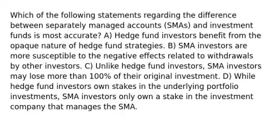 Which of the following statements regarding the difference between separately managed accounts (SMAs) and investment funds is most accurate? A) Hedge fund investors benefit from the opaque nature of hedge fund strategies. B) SMA investors are more susceptible to the negative effects related to withdrawals by other investors. C) Unlike hedge fund investors, SMA investors may lose more than 100% of their original investment. D) While hedge fund investors own stakes in the underlying portfolio investments, SMA investors only own a stake in the investment company that manages the SMA.