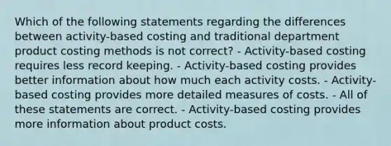 Which of the following statements regarding the differences between activity-based costing and traditional department product costing methods is not correct? - Activity-based costing requires less record keeping. - Activity-based costing provides better information about how much each activity costs. - Activity-based costing provides more detailed measures of costs. - All of these statements are correct. - Activity-based costing provides more information about product costs.