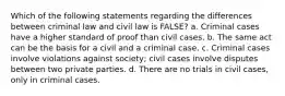 Which of the following statements regarding the differences between criminal law and civil law is FALSE? a. Criminal cases have a higher standard of proof than civil cases. b. The same act can be the basis for a civil and a criminal case. c. Criminal cases involve violations against society; civil cases involve disputes between two private parties. d. There are no trials in civil cases, only in criminal cases.