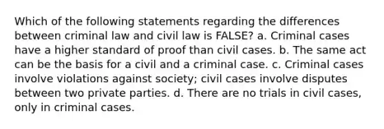 Which of the following statements regarding the differences between criminal law and civil law is FALSE? a. Criminal cases have a higher standard of proof than civil cases. b. The same act can be the basis for a civil and a criminal case. c. Criminal cases involve violations against society; civil cases involve disputes between two private parties. d. There are no trials in civil cases, only in criminal cases.