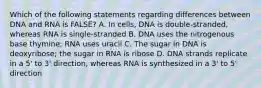 Which of the following statements regarding differences between DNA and RNA is FALSE? A. In cells, DNA is double-stranded, whereas RNA is single-stranded B. DNA uses the nitrogenous base thymine; RNA uses uracil C. The sugar in DNA is deoxyribose; the sugar in RNA is ribose D. DNA strands replicate in a 5' to 3' direction, whereas RNA is synthesized in a 3' to 5' direction