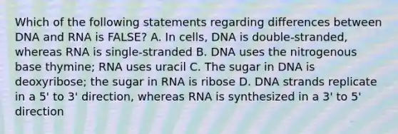 Which of the following statements regarding differences between DNA and RNA is FALSE? A. In cells, DNA is double-stranded, whereas RNA is single-stranded B. DNA uses the nitrogenous base thymine; RNA uses uracil C. The sugar in DNA is deoxyribose; the sugar in RNA is ribose D. DNA strands replicate in a 5' to 3' direction, whereas RNA is synthesized in a 3' to 5' direction