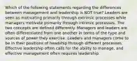 Which of the following statements regarding the differences between management and leadership is NOT true? Leaders are seen as motivating primarily through extrinsic processes while managers motivate primarily through intrinsic processes. The two concepts are defined differently. Managers and leaders are often differentiated from one another in terms of the type and sources of power they exercise. Leaders and managers come to be in their positions of headship through different processes. Effective leadership often calls for the ability to manage, and effective management often requires leadership.