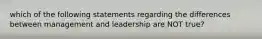 which of the following statements regarding the differences between management and leadership are NOT true?