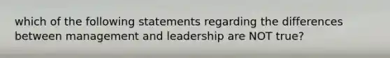 which of the following statements regarding the differences between management and leadership are NOT true?