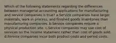 Which of the following statements regarding the differences between managerial accounting applications for manufacturing and service companies is true? a.Service companies have larger materials, work in process, and finished goods inventories than manufacturing companies. b.Service companies require a physical production site. c.Service companies may use cost of services on the income statement rather than cost of goods sold. d.Service companies incur both product costs and period costs.