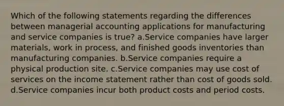 Which of the following statements regarding the differences between managerial accounting applications for manufacturing and service companies is true? a.Service companies have larger materials, work in process, and finished goods inventories than manufacturing companies. b.Service companies require a physical production site. c.Service companies may use cost of services on the income statement rather than cost of goods sold. d.Service companies incur both product costs and period costs.