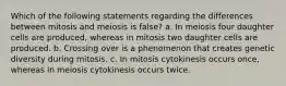 Which of the following statements regarding the differences between mitosis and meiosis is false? a. In meiosis four daughter cells are produced, whereas in mitosis two daughter cells are produced. b. Crossing over is a phenomenon that creates genetic diversity during mitosis. c. In mitosis cytokinesis occurs once, whereas in meiosis cytokinesis occurs twice.