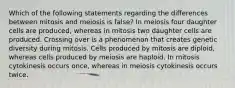 Which of the following statements regarding the differences between mitosis and meiosis is false? In meiosis four daughter cells are produced, whereas in mitosis two daughter cells are produced. Crossing over is a phenomenon that creates genetic diversity during mitosis. Cells produced by mitosis are diploid, whereas cells produced by meiosis are haploid. In mitosis cytokinesis occurs once, whereas in meiosis cytokinesis occurs twice.