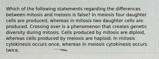 Which of the following statements regarding the differences between mitosis and meiosis is false? In meiosis four daughter cells are produced, whereas in mitosis two daughter cells are produced. Crossing over is a phenomenon that creates genetic diversity during mitosis. Cells produced by mitosis are diploid, whereas cells produced by meiosis are haploid. In mitosis cytokinesis occurs once, whereas in meiosis cytokinesis occurs twice.