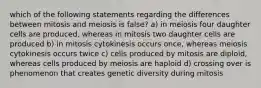 which of the following statements regarding the differences between mitosis and meiosis is false? a) in meiosis four daughter cells are produced, whereas in mitosis two daughter cells are produced b) in mitosis cytokinesis occurs once, whereas meiosis cytokinesis occurs twice c) cells produced by mitosis are diploid, whereas cells produced by meiosis are haploid d) crossing over is phenomenon that creates genetic diversity during mitosis