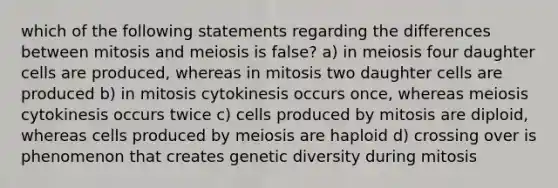 which of the following statements regarding the differences between mitosis and meiosis is false? a) in meiosis four daughter cells are produced, whereas in mitosis two daughter cells are produced b) in mitosis cytokinesis occurs once, whereas meiosis cytokinesis occurs twice c) cells produced by mitosis are diploid, whereas cells produced by meiosis are haploid d) crossing over is phenomenon that creates genetic diversity during mitosis