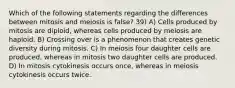 Which of the following statements regarding the differences between mitosis and meiosis is false? 39) A) Cells produced by mitosis are diploid, whereas cells produced by meiosis are haploid. B) Crossing over is a phenomenon that creates genetic diversity during mitosis. C) In meiosis four daughter cells are produced, whereas in mitosis two daughter cells are produced. D) In mitosis cytokinesis occurs once, whereas in meiosis cytokinesis occurs twice.