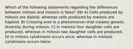 Which of the following statements regarding the differences between mitosis and meiosis is false? 39) A) Cells produced by mitosis are diploid, whereas cells produced by meiosis are haploid. B) Crossing over is a phenomenon that creates genetic diversity during mitosis. C) In meiosis four daughter cells are produced, whereas in mitosis two daughter cells are produced. D) In mitosis cytokinesis occurs once, whereas in meiosis cytokinesis occurs twice.