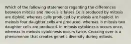 Which of the following statements regarding the differences between mitosis and meiosis is false? Cells produced by mitosis are diploid, whereas cells produced by meiosis are haploid. In meiosis four daughter cells are produced, whereas in mitosis two daughter cells are produced. In mitosis cytokinesis occurs once, whereas in meiosis cytokinesis occurs twice. Crossing over is a phenomenon that creates genetic diversity during mitosis.