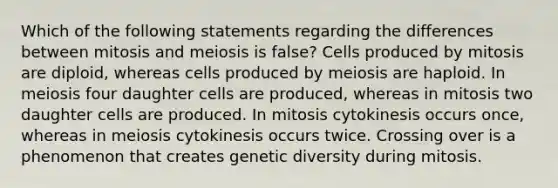 Which of the following statements regarding the differences between mitosis and meiosis is false? Cells produced by mitosis are diploid, whereas cells produced by meiosis are haploid. In meiosis four daughter cells are produced, whereas in mitosis two daughter cells are produced. In mitosis cytokinesis occurs once, whereas in meiosis cytokinesis occurs twice. Crossing over is a phenomenon that creates genetic diversity during mitosis.